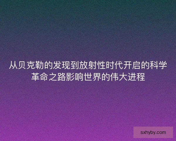 从贝克勒的发现到放射性时代开启的科学革命之路影响世界的伟大进程