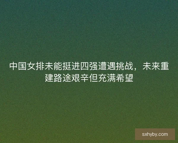中国女排未能挺进四强遭遇挑战，未来重建路途艰辛但充满希望