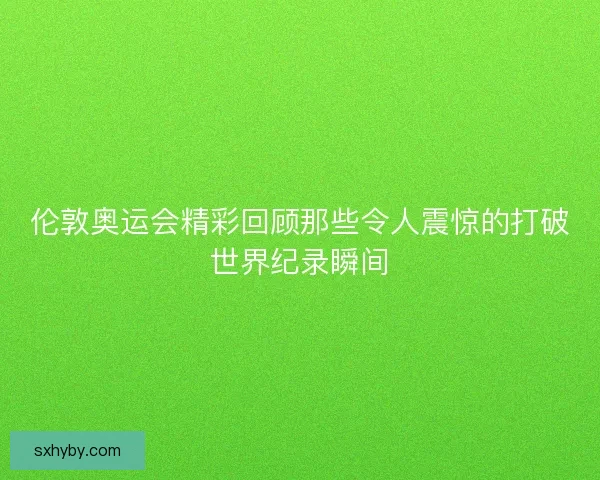 伦敦奥运会精彩回顾那些令人震惊的打破世界纪录瞬间